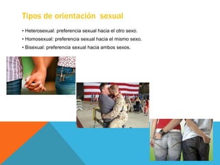 Tipos de orientación sexual
• Heterosexual: preferencia sexual hacia el otro sexo.
• Homosexual: preferencia sexual hacia el mismo sexo.
• Bisexual: preferencia sexual hacia ambos sexos.
 