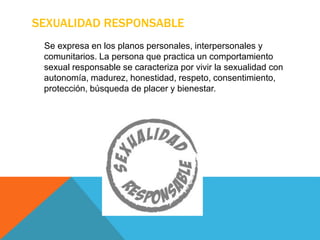 SEXUALIDAD RESPONSABLE
Se expresa en los planos personales, interpersonales y
comunitarios. La persona que practica un comportamiento
sexual responsable se caracteriza por vivir la sexualidad con
autonomía, madurez, honestidad, respeto, consentimiento,
protección, búsqueda de placer y bienestar.
 