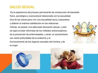 SALUD SEXUAL
Es la experiencia del proceso permanente de consecución de bienestar
físico, psicológico y sociocultural relacionado con la sexualidad.
Una de las claves para vivir una sexualidad sana y placentera
y obtener la máxima satisfacción en las relaciones
íntimas, es poseer una adecuada educación sexual, y esto
se logra al estar informado de los métodos anticonceptivos,
de la prevención de enfermedades, y tener un conocimiento
con cierta profundidad de la anatomía y el
funcionamiento de los órganos sexuales del hombre y de
la mujer.
 