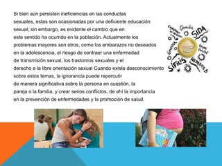 Si bien aún persisten ineficiencias en las conductas
sexuales, estas son ocasionadas por una deficiente educación
sexual; sin embargo, es evidente el cambio que en
este sentido ha ocurrido en la población. Actualmente los
problemas mayores son otros, como los embarazos no deseados
en la adolescencia, el riesgo de contraer una enfermedad
de transmisión sexual, los trastornos sexuales y el
derecho a la libre orientación sexual Cuando existe desconocimiento
sobre estos temas, la ignorancia puede repercutir
de manera significativa sobre la persona en cuestión, la
pareja o la familia, y crear serios conflictos, de ahí la importancia
en la prevención de enfermedades y la promoción de salud.
 