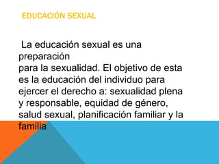EDUCACIÓN SEXUAL
La educación sexual es una
preparación
para la sexualidad. El objetivo de esta
es la educación del individuo para
ejercer el derecho a: sexualidad plena
y responsable, equidad de género,
salud sexual, planificación familiar y la
familia
 