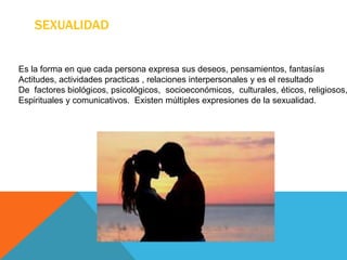 SEXUALIDAD
Es la forma en que cada persona expresa sus deseos, pensamientos, fantasías
Actitudes, actividades practicas , relaciones interpersonales y es el resultado
De factores biológicos, psicológicos, socioeconómicos, culturales, éticos, religiosos,
Espirituales y comunicativos. Existen múltiples expresiones de la sexualidad.
 