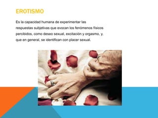 EROTISMO
Es la capacidad humana de experimentar las
respuestas subjetivas que evocan los fenómenos físicos
percibidos, como deseo sexual, excitación y orgasmo, y,
que en general, se identifican con placer sexual.
 