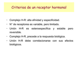 Criterios de un receptor hormonal


•
    Complejo H-R: alta afinidad y especificidad.
•
    N° de receptores es variable, pero limitado.
•
    Unión H-R     es   esteroespecífica   y   estable   pero
    reversible.
•
    Complejo H-R, precede a la respuesta biológica.
•
    Unión H-R debe correlacionarse con sus efectos
    biológicos.
 