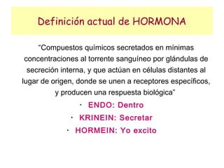 Definición actual de HORMONA

     “Compuestos químicos secretados en mínimas
 concentraciones al torrente sanguíneo por glándulas de
  secreción interna, y que actúan en células distantes al
lugar de origen, donde se unen a receptores específicos,
          y producen una respuesta biológica”
                      •
                          ENDO: Dentro
                 •
                     KRINEIN: Secretar
             •
                     HORMEIN: Yo excito
 