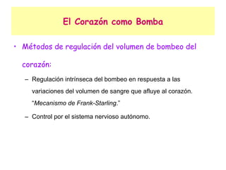El Corazón como Bomba Métodos de regulación del volumen de bombeo del corazón: Regulación intrínseca del bombeo en respuesta a las variaciones del volumen de sangre que afluye al corazón. “ Mecanismo de Frank-Starling .” Control por el sistema nervioso autónomo. 