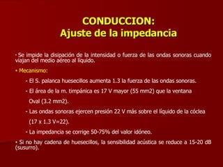 CONDUCCION: Ajuste de la impedancia Se impide la disipación de la intensidad o fuerza de las ondas sonoras cuando viajan del medio aéreo al líquido. Mecanismo:   - El S. palanca huesecillos aumenta 1.3 la fuerza de las ondas sonoras. - El área de la m. timpánica es 17 V mayor (55 mm2) que la ventana Oval (3.2 mm2). - Las ondas sonoras ejercen presión 22 V más sobre el líquido de la cóclea (17 x 1.3 V=22). - La impedancia se corrige 50-75% del valor idóneo. Si no hay cadena de huesecillos, la sensibilidad acústica se reduce a 15-20 dB (susurro). 
