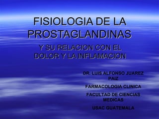 FISIOLOGIA DE LA
PROSTAGLANDINAS
  Y SU RELACION CON EL
 DOLOR Y LA INFLAMACION

            DR. LUIS ALFONSO JUAREZ
                       PAIZ
             FARMACOLOGIA CLINICA
             FACULTAD DE CIENCIAS
                   MEDICAS
               USAC GUATEMALA
 