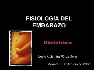 FISIOLOGíA DEL EMBARAZO Obstetricia Lucía Alejandra Pérez Mejía Mexicali B.C a febrero de 2007 