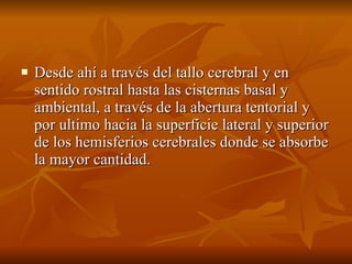 Desde ahí a través del tallo cerebral y en sentido rostral hasta las cisternas basal y ambiental, a través de la abertura tentorial y por ultimo hacia la superficie lateral y superior de los hemisferios cerebrales donde se absorbe la mayor cantidad. 