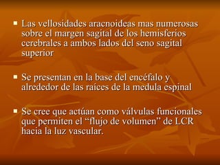 Las vellosidades aracnoideas mas numerosas sobre el margen sagital de los hemisferios cerebrales a ambos lados del seno sagital superior  Se presentan en la base del encéfalo y alrededor de las raíces de la medula espinal  Se cree que actúan como válvulas funcionales que permiten el “flujo de volumen” de LCR hacia la luz vascular. 