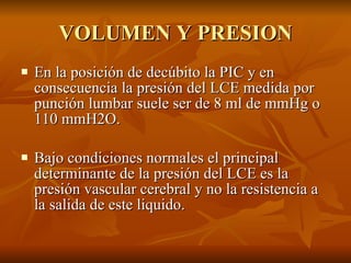 VOLUMEN Y PRESION En la posición de decúbito la PIC y en consecuencia la presión del LCE medida por punción lumbar suele ser de 8 ml de mmHg o 110 mmH2O. Bajo condiciones normales el principal determinante de la presión del LCE es la presión vascular cerebral y no la resistencia a la salida de este liquido. 