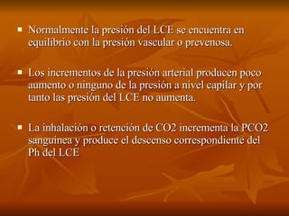 Normalmente la presión del LCE se encuentra en equilibrio con la presión vascular o prevenosa. Los incrementos de la presión arterial producen poco aumento o ninguno de la presión a nivel capilar y por tanto las presión del LCE no aumenta. La inhalación o retención de CO2 incrementa la PCO2 sanguínea y produce el descenso correspondiente del Ph del LCE 