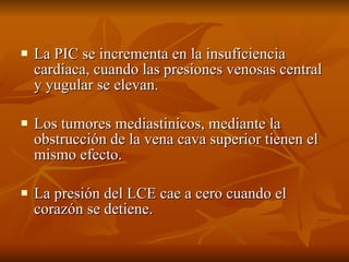 La PIC se incrementa en la insuficiencia cardiaca, cuando las presiones venosas central y yugular se elevan. Los tumores mediastinicos, mediante la obstrucción de la vena cava superior tienen el mismo efecto. La presión del LCE cae a cero cuando el corazón se detiene. 