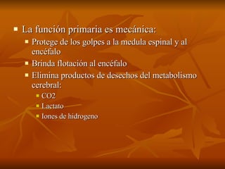La función primaria es mecánica: Protege de los golpes a la medula espinal y al encéfalo Brinda flotación al encéfalo Elimina productos de desechos del metabolismo cerebral: CO2 Lactato  Iones de hidrogeno 