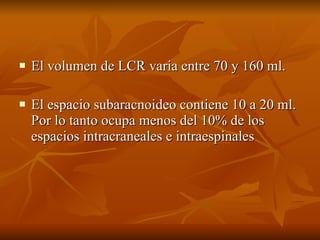 El volumen de LCR varia entre 70 y 160 ml. El espacio subaracnoideo contiene 10 a 20 ml. Por lo tanto ocupa menos del 10% de los espacios intracraneales e intraespinales 