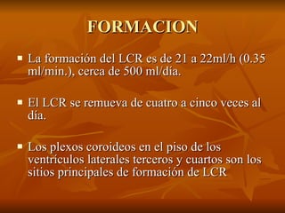 FORMACION La formación del LCR es de 21 a 22ml/h (0.35 ml/min.), cerca de 500 ml/día. El LCR se remueva de cuatro a cinco veces al día. Los plexos coroideos en el piso de los ventrículos laterales terceros y cuartos son los sitios principales de formación de LCR 