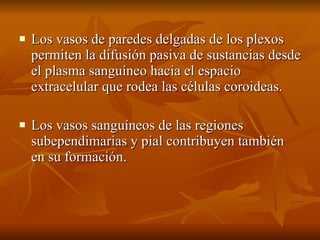 Los vasos de paredes delgadas de los plexos permiten la difusión pasiva de sustancias desde el plasma sanguíneo hacia el espacio extracelular que rodea las células coroideas. Los vasos sanguíneos de las regiones subependimarias y pial contribuyen también en su formación. 