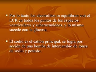 Por lo tanto los electrolitos se equilibran con el LCR en todos los puntos de los espacios ventriculares y subaracnoideos, y lo mismo sucede con la glucosa. El sodio es el catión principal, se logra por acción de una bomba de intercambio de iones de sodio y potasio.  
