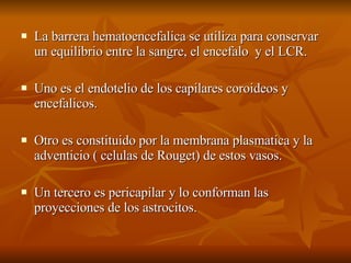 La barrera hematoencefalica se utiliza para conservar un equilibrio entre la sangre, el encefalo  y el LCR. Uno es el endotelio de los capilares coroideos y encefalicos. Otro es constituido por la membrana plasmatica y la adventicio ( celulas de Rouget) de estos vasos. Un tercero es pericapilar y lo conforman las proyecciones de los astrocitos.  