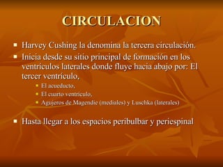 CIRCULACION Harvey Cushing la denomina la tercera circulación. Inicia desde su sitio principal de formación en los ventrículos laterales donde fluye hacia abajo por: El tercer ventrículo,  El acueducto,  El cuarto ventrículo,  Agujeros de Magendie (mediales) y Luschka (laterales) Hasta llegar a los espacios peribulbar y periespinal 