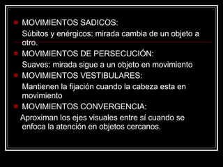 MOVIMIENTOS SADICOS: Súbitos y enérgicos: mirada cambia de un objeto a otro. MOVIMIENTOS DE PERSECUCIÓN: Suaves: mirada sigue a un objeto en movimiento MOVIMIENTOS VESTIBULARES:  Mantienen la fijación cuando la cabeza esta en movimiento MOVIMIENTOS CONVERGENCIA:    Aproximan los ejes visuales entre sí cuando se enfoca la atención en objetos cercanos. 