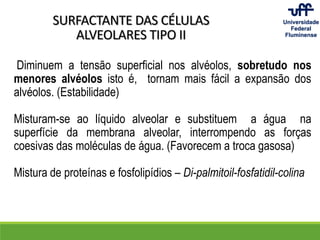 SURFACTANTE DAS CÉLULAS
ALVEOLARES TIPO II
Diminuem a tensão superficial nos alvéolos, sobretudo nos
menores alvéolos isto é, tornam mais fácil a expansão dos
alvéolos. (Estabilidade)
Misturam-se ao líquido alveolar e substituem a água na
superfície da membrana alveolar, interrompendo as forças
coesivas das moléculas de água. (Favorecem a troca gasosa)
Mistura de proteínas e fosfolipídios – Di-palmitoil-fosfatidil-colina
 