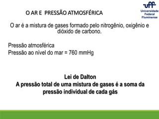 O AR E PRESSÃO ATMOSFÉRICA
O ar é a mistura de gases formado pelo nitrogênio, oxigênio e
dióxido de carbono.
Pressão atmosférica
Pressão ao nível do mar = 760 mmHg
Lei de Dalton
A pressão total de uma mistura de gases é a soma da
pressão individual de cada gás
 