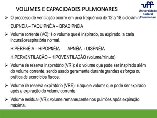 VOLUMES E CAPACIDADES PULMONARES
 O processo de ventilação ocorre em uma frequência de 12 a 18 ciclos/min
EUPNEIA – TAQUIPNÉIA – BRADIPNÉIA
 Volume corrente (VC): é o volume que é inspirado, ou expirado, a cada
incursão respiratória normal.
HIPERPNÉIA – HIPOPNÉIA APNÉIA - DISPNÉIA
HIPERVENTILAÇÃO – HIPOVENTILAÇÃO (volume/minuto)
 Volume de reserva inspiratório (VRI): é o volume que pode ser inspirado além
do volume corrente, sendo usado geralmente durante grandes esforços ou
prática de exercícios físicos.
 Volume de reserva expiratório (VRE): é aquele volume que pode ser expirado
após a expiração do volume corrente.
 Volume residual (VR): volume remanescente nos pulmões após expiração
máxima.
 