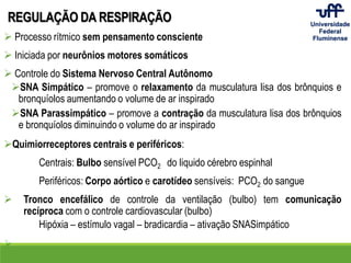 REGULAÇÃO DA RESPIRAÇÃO
 Processo rítmico sem pensamento consciente
 Iniciada por neurônios motores somáticos
 Controle do Sistema Nervoso Central Autônomo
SNA Simpático – promove o relaxamento da musculatura lisa dos brônquios e
bronquíolos aumentando o volume de ar inspirado
SNA Parassimpático – promove a contração da musculatura lisa dos brônquios
e bronquíolos diminuindo o volume do ar inspirado
Quimiorreceptores centrais e periféricos:
Centrais: Bulbo sensível PCO2 do liquido cérebro espinhal
Periféricos: Corpo aórtico e carotídeo sensíveis: PCO2 do sangue
 Tronco encefálico de controle da ventilação (bulbo) tem comunicação
recíproca com o controle cardiovascular (bulbo)
Hipóxia – estímulo vagal – bradicardia – ativação SNASimpático

 
