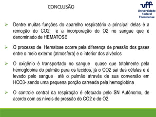 CONCLUSÃO
 Dentre muitas funções do aparelho respiratório a principal delas é a
remoção do CO2 e a incorporação do O2 no sangue que é
denominado de HEMATOSE
 O processo de Hematose ocorre pela diferença de pressão dos gases
entre o meio externo (atmosfera) e o interior dos alvéolos
 O oxigênio é transportado no sangue quase que totalmente pela
hemoglobina do pulmão para os tecidos, já o CO2 sai das células e é
levado pelo sangue até o pulmão através de sua conversão em
HCO3- sendo uma pequena porção carreada pela hemoglobina
 O controle central da respiração é efetuado pelo SN Autônomo, de
acordo com os níveis de pressão do CO2 e de O2.
 