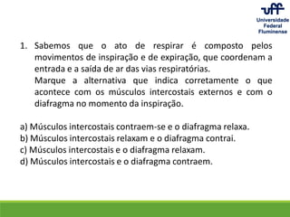 1. Sabemos que o ato de respirar é composto pelos
movimentos de inspiração e de expiração, que coordenam a
entrada e a saída de ar das vias respiratórias.
Marque a alternativa que indica corretamente o que
acontece com os músculos intercostais externos e com o
diafragma no momento da inspiração.
a) Músculos intercostais contraem-se e o diafragma relaxa.
b) Músculos intercostais relaxam e o diafragma contrai.
c) Músculos intercostais e o diafragma relaxam.
d) Músculos intercostais e o diafragma contraem.
 