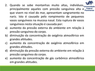 2. Quando se sobe montanhas muito altas, indivíduos,
principalmente aqueles com pressão sanguínea alta e
que vivem no nível do mar, apresentam sangramento no
nariz. Isto é causado pelo rompimento de pequenos
vasos sanguíneos na mucosa nasal. Esta ruptura de vasos
sanguíneos nesta situação é causada por:
a) aumento da pressão externa do ambiente em relação à
pressão sanguínea do corpo.
b) diminuição da concentração de oxigênio atmosférico em
grandes altitudes.
c) aumento da concentração de oxigênio atmosférico em
grandes altitudes.
d) diminuição da pressão externa do ambiente em relação à
pressão sanguínea do corpo.
e) aumento da concentração de gás carbônico atmosférico
em grandes altitudes.
 
