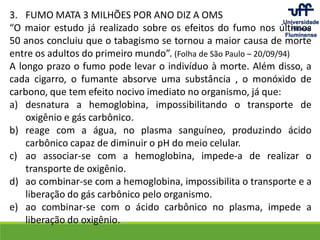 3. FUMO MATA 3 MILHÕES POR ANO DIZ A OMS
“O maior estudo já realizado sobre os efeitos do fumo nos últimos
50 anos concluiu que o tabagismo se tornou a maior causa de morte
entre os adultos do primeiro mundo”. (Folha de São Paulo – 20/09/94)
A longo prazo o fumo pode levar o indivíduo à morte. Além disso, a
cada cigarro, o fumante absorve uma substância , o monóxido de
carbono, que tem efeito nocivo imediato no organismo, já que:
a) desnatura a hemoglobina, impossibilitando o transporte de
oxigênio e gás carbônico.
b) reage com a água, no plasma sanguíneo, produzindo ácido
carbônico capaz de diminuir o pH do meio celular.
c) ao associar-se com a hemoglobina, impede-a de realizar o
transporte de oxigênio.
d) ao combinar-se com a hemoglobina, impossibilita o transporte e a
liberação do gás carbônico pelo organismo.
e) ao combinar-se com o ácido carbônico no plasma, impede a
liberação do oxigênio.
 