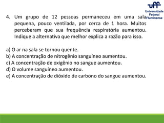 4. Um grupo de 12 pessoas permaneceu em uma sala
pequena, pouco ventilada, por cerca de 1 hora. Muitos
perceberam que sua frequência respiratória aumentou.
Indique a alternativa que melhor explica a razão para isso.
a) O ar na sala se tornou quente.
b) A concentração de nitrogênio sanguíneo aumentou.
c) A concentração de oxigênio no sangue aumentou.
d) O volume sanguíneo aumentou.
e) A concentração de dióxido de carbono do sangue aumentou.
 