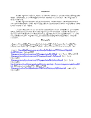 Conclusión
Nuestro organismo responde, frente a los estímulos sorpresivos que se le aplican, con respuestas
rápidas y automáticas, en un intento por compensar el cambio en su estructura o de salvaguardar la
salud del individuo.
Nuestro organismo posee las estructuras necesarias para llevar a cabo ésta función defensiva,
aun que lamentablemente existen afecciones que dañan nuestro sistema nervioso bloqueando el normal
funcionamiento de este proceso.
Los datos observados en este laboratorio nos dejan de manifiesto la importancia que tienen los
reflejos, como actos automáticos de nuestro organismo, al relevarnos de la necesidad de elaborar una
respuesta consciente detallada frente a un estímulo, logrando una solución expedita frente a un agente
que puede dañar nuestra integridad física, cuando no se está completamente pendiente del agente
nociceptivo.
Bibliografía
1. Guyton, Arthur, (2006), “Tratado de Fisiología Medica”, 11a
edición, España: Elsevier, 1.115 Págs.
2. Costanzo, Linda, (1999) “Fisiología”, 1a
edición, México: McGraw-Hill Interamericana, 468 Págs.
-Imagen d - http://2.bp.blogspot.com/_q31d8tnevBw/SXe2gzthtcI/AAAAAAAAABs/8FzcFJsf9-
s/s400/HUSO.png - 28/Mayo/2010
- http://usuarios.multimania.es/neurofyk/docs/patologia/T6_TRM.pdf - Lenny Rivero - 01/Junio/2010
- http://usuarios.multimania.es/neurofyk/docs/neurokinesio/4_Reflejos.pdf - Lenny Rivero -
01/Junio/2010
- http://usuarios.multimania.es/neurofyk/docs/patologia/T11_Poliomielitis.pdf - Lenny Rivero -
01/Junio/2010
http://mazinger.sisib.uchile.cl/repositorio/lb/ciencias_quimicas_y_farmaceuticas/steinera/parte13/08.h
tml - Biblioteca Universidad de Chile – 01/Junio/2010
- http://www2.uah.es/daenf/Colaboracion/MQII-Tema7-Lesionado%20Medular.pdf - Ángel Asenjo -
01/Junio/2010
 