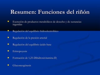 Resumen: Funciones del riñónResumen: Funciones del riñón
 Excreción de productos metabólicos de desecho y de sustanciasExcreción de productos metabólicos de desecho y de sustancias
ingeridasingeridas
 Regulación del equilibrio hidroelectrolíticoRegulación del equilibrio hidroelectrolítico
 Regulación de la presión arterialRegulación de la presión arterial
 Regulación del equilibrio ácido-baseRegulación del equilibrio ácido-base
 EritropoyesisEritropoyesis
 Formación de 1,25-Dihidroxivitamina DFormación de 1,25-Dihidroxivitamina D33
 GluconeogénesisGluconeogénesis
 
