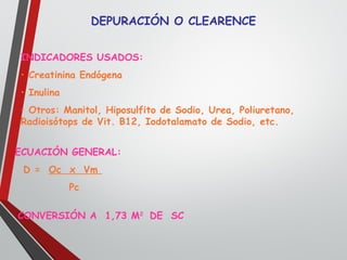 DEPURACIÓN O CLEARENCE
INDICADORES USADOS:
• Creatinina Endógena
• Inulina
• Otros: Manitol, Hiposulfito de Sodio, Urea, Poliuretano,
Radioisótops de Vit. B12, Iodotalamato de Sodio, etc.
ECUACIÓN GENERAL:
D = Oc x Vm
Pc
CONVERSIÓN A 1,73 M2
DE SC
 