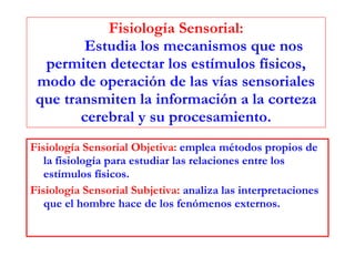 Fisiología Sensorial: Estudia los mecanismos que nos permiten detectar los estímulos físicos, modo de operación de las vías sensoriales que transmiten la información a la corteza cerebral y su procesamiento. Fisiología Sensorial Objetiva:  emplea métodos propios de la fisiología para estudiar las relaciones entre los estímulos físicos. Fisiología Sensorial Subjetiva:  analiza las interpretaciones que el hombre hace de los fenómenos externos. 