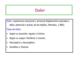 Dolor Dolor:  experiencia emocional y sensorial displacentera asociada a daño, potencial o actual, de los tejidos, (Merskey, 1.986). Tipos de Dolor: Según su duración: Agudo o Crónico. Según su origen: Periférico o Central. Nociceptivo y Neuropático. Somático y Visceral. 