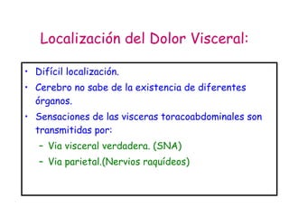Localización del Dolor Visceral: Difícil localización. Cerebro no sabe de la existencia de diferentes órganos. Sensaciones de las visceras toracoabdominales son transmitidas por: Via visceral verdadera. (SNA) Via parietal.(Nervios raquídeos) 