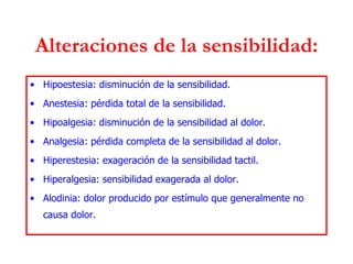 Alteraciones de la sensibilidad: Hipoestesia: disminución de la sensibilidad. Anestesia: pérdida total de la sensibilidad. Hipoalgesia: disminución de la sensibilidad al dolor. Analgesia: pérdida completa de la sensibilidad al dolor. Hiperestesia: exageración de la sensibilidad tactil. Hiperalgesia: sensibilidad exagerada al dolor. Alodinia: dolor producido por estímulo que generalmente no causa dolor. 