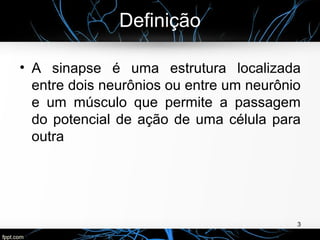 Definição
• A sinapse é uma estrutura localizada
entre dois neurônios ou entre um neurônio
e um músculo que permite a passagem
do potencial de ação de uma célula para
outra
3
 