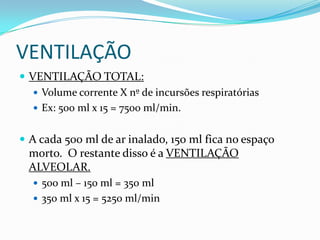 VENTILAÇÃOVENTILAÇÃO TOTAL:Volume corrente X nº de incursõesrespiratóriasEx: 500 ml x 15 = 7500 ml/min. A cada 500 ml de arinalado, 150 ml fica no espaçomorto.  O restante disso é a VENTILAÇÃO ALVEOLAR. 500 ml – 150 ml = 350 ml350 ml x 15 = 5250 ml/min