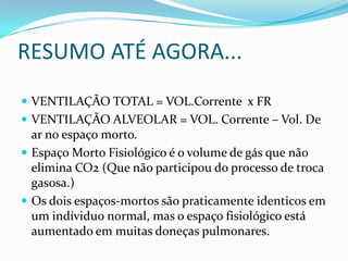 RESUMO ATÉ AGORA...VENTILAÇÃO TOTAL = VOL.Corrente  x FRVENTILAÇÃO ALVEOLAR = VOL. Corrente – Vol. De ar no espaço morto.Espaço Morto Fisiológico é o volume de gás que não elimina CO2 (Que não participou do processo de troca gasosa.)Os dois espaços-mortos são praticamente identicos em um indíviduo normal, mas o espaço fisiológico está aumentado em muitas doneças pulmonares.