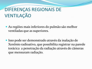 As regiõesmaisinferiores do pulmãosãomelhorventiladasque as superiores. Issopode ser demonstradoatravésdainalação de Xenônioradioativo, quepossibilita registrar naparedetorácica  a penetraçãodaradiaçãoatravés de câmerasquemensuramradiação.DIFERENÇAS REGIONAIS DE VENTILAÇÃO