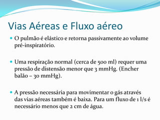 Vias Aéreas e Fluxo aéreoO pulmão é elástico e retornapassivamenteao volume pré-inspiratório. Umarespiração normal (cerca de 500 ml) requerumapressão de distensãomenorque 3 mmHg. (Encherbalão – 30 mmHg).A pressãonecessáriaparamovimentar o gásatravés das viasaéreastambém é baixa. Para um fluxo de 1 l/s é necessáriomenosque 2 cm de água.