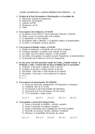 EXAMEN DE FISIOLOGIA: APARATO REPRODUCTOR FEMENINO (A)
1. El inicio de la Fase Descamativa o Menstruación, es el resultado de:
a) Deprivación marcada de progesterona
b) Deprivación de Estrógenos
c) Aumento de FSH
d) Disminución de LH
e) Todos
2. Con respecto a los estrógenos, es FALSO:
a) Se sintetiza en los Ovarios, Corteza Suprarrenal, Placenta y Testículos
b) Realiza un pico de secreción antes de la ovulación
c) La degradación es a nivel hepático
d) Se transporta unido a Albúmina y a la globulina fijadora de gonadotropinas
e) El estriol es el estrógeno de mayor potencia
3. Con respecto al Folículo ovárico, es FALSO:
a) Durante la maduración se desarrolla sólo un Folículo dominante
b) El folículo primordial se modifica hasta Folículo de Graaf
c) Las células de la Teca Interna sintetizan 17-beta-estradiol
d) Las células de la granulosa no pueden convertir Progesterona en androstenediona.
e) Se desarrolla bajo la influencia de la LH y Progesterona
4. En una joven con ciclo menstrual regular de 21 días, ¿Cuándo ocurrirá la
Ovulación y cuáles serán los días de mayor fertilidad para la concepción?
a) Ovulación el día previo y siguiente al día 7º del ciclo
b) Ovulación un día antes o después del día 14º del ciclo
c) Días fértiles: 4 días antes y 3 días después de la ovulación
d) Días fértiles: 5 días antes y 2 días después de la ovulación
e) b + d
f) a + c
5. Con respecto a la menstruación, ES CIERTO:
1) Ocurre por deprivación principalmente de Progesterona y Estrógenos
2) Usualmente dura de 5 a 10 días
3) Se desprende la capa basal profunda del Endometrio
4) Forma parte de la Fase descamativa del ciclo uterino
5) 75 % corresponde a sangre arterial
a) 1, 2, 3 b) 2,3, 4 c) 3, 4, 5 d) 2, 3, 5 e)1, 4, 5
6. Corresponden a efectos de la Progesterona:
1) Genera el desarrollo de lobulillos y alvéolos mamarios
2) Genera el desarrollo de conductos mamarios
3) Prepara al endometrio para la implantación del óvulo fecundado
4) Desarrolla los caracteres sexuales femeninos secundarios
5) Disminuye la excitabilidad del músculo liso uterino
a) 1, 2, 3 b) 2, 3, 4 c) 3, 4, 5 d) 1, 4, 5 e) 1, 3, 5
 