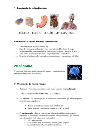 1° - Organização dos tecidos biológicos




        CÉLULA – TECIDO – ORGÃO – SISTEMA - SER


2° - Estrutura Do Sistema Nervoso – Características

   a.   Apresenta-se com massa total entre 2kg.
   b.   É um dos menores e, ainda assim o mais complexo dos 11 sistemas do corpo
   c.   Apresenta tecidos com capacidade de gera impulsos nervosos ( potencial de ação )
   d.   Junto com o sistema endócrino, tem a função de manter a homeostasia.
   e.   Responsável também pelas percepções, comportamentos e memórias do indivíduo.




VOCÊ SABIA
O ramo que lida com o funcionamento normal e seus distúrbios
no sistema nervoso é a neurologia




3° - Organização Do Sistema Nervoso

   a.   Receptor – Transmite a energia do mundo para o corpo em potencial de ação.

         Obs.: O receptor NÃO INTERPRETA, só codifica.

   b. Via aferente – É o caminho que vai do receptor ate uma estrutura que possa interpretar
      uma informação, e pode ser:

               •   Nervo: conjunto de axônios no SNP (é misto)
               •   Trato nervoso: conjunto de axônios no SNC (é puro)

   c. Centro integrador – Recebe e interpreta a informação e elabora uma resposta,
      geralmente se encontra no sistema nervoso central. Qualquer estrutura que tenha um
      corpo de neurônio pode ser um centro integrador:
             • SNC: 99% dos casos
             • SNP: também pode produzir uma resposta (pelos gânglios)
             • Encontrado na medula, diencéfalo, hipotálamo ...
 