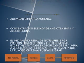  ACTIVIDAD SIMPATICA AUMENTA.
 CONCENTRACION ELEVADA DE ANGIOTENSINA II Y
ALDOSTERONA.
 EL MECANISMO RENAL DE NATRIURESIS POR
PRESION ESTA ALTERADO Y LOS RIÑONES NO
EXCRETAN CANTIDADES ADECUADAS DE SAL Y AGUA
A MENOS QUE LA PRESION ARTERIAL SEA ALTA QUE
LA FUNCINCION RENAL PUEDA MEJORAR.
150 mmHg. farmaco anuria 150 mmHg
 